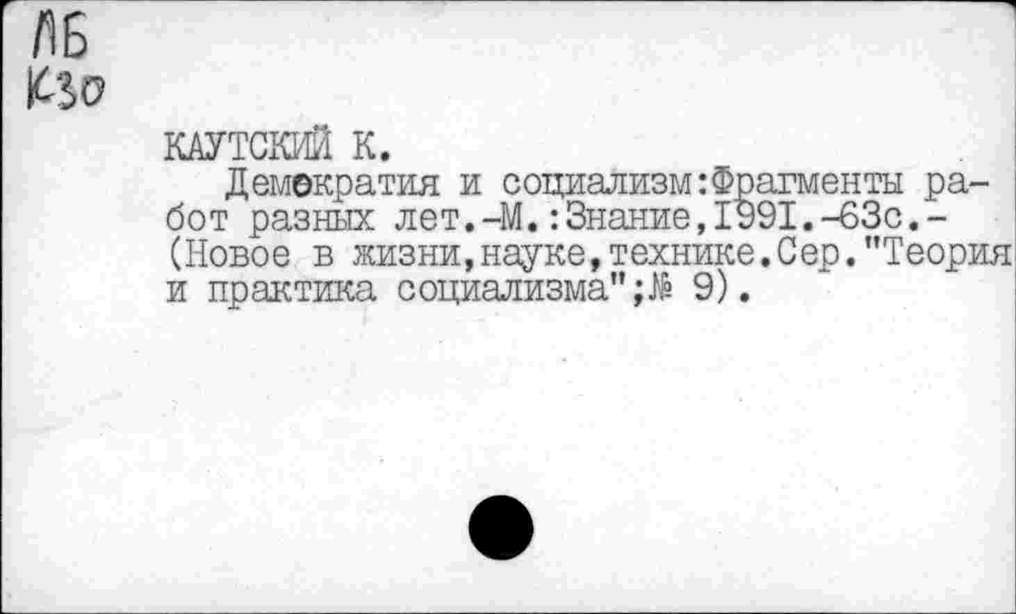 ﻿КАУТСКИЙ К.
Демократия и социализм:Фрагменты работ разных лет.-М.:Знание,1991.-63с.-(Новое в жизни,науке,технике.Сер."Теория и практика социализма"9).